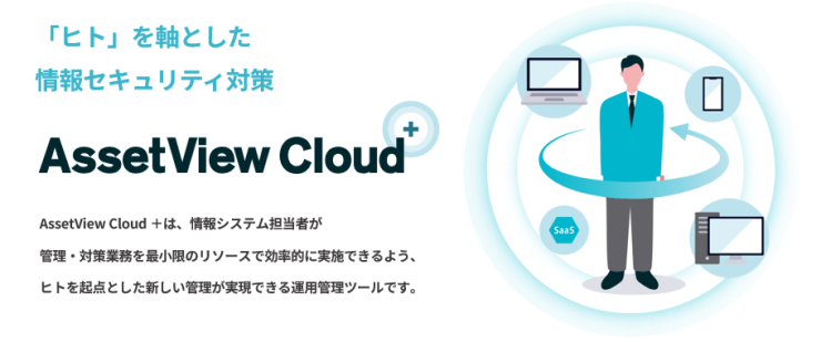 「ヒト」を軸とした情報セキュリティ対策『AssetView Cloud +』 AssetView Cloud +は、情報システム担当者が管理・対策業務を最小限のリソースで効率的に実施できるよう、ヒトを起点とした新しい管理が実現できる運用管理ツールです。