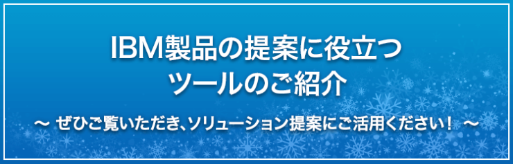 IBM製品の提案に役立つツールのご紹介|ぜひご覧いただき、ソリューション提案活動にご活用ください。 IBM製品の提案に役立つツールのご紹介|ぜひご覧いただき、ソリューション提案活動にご活用ください。
