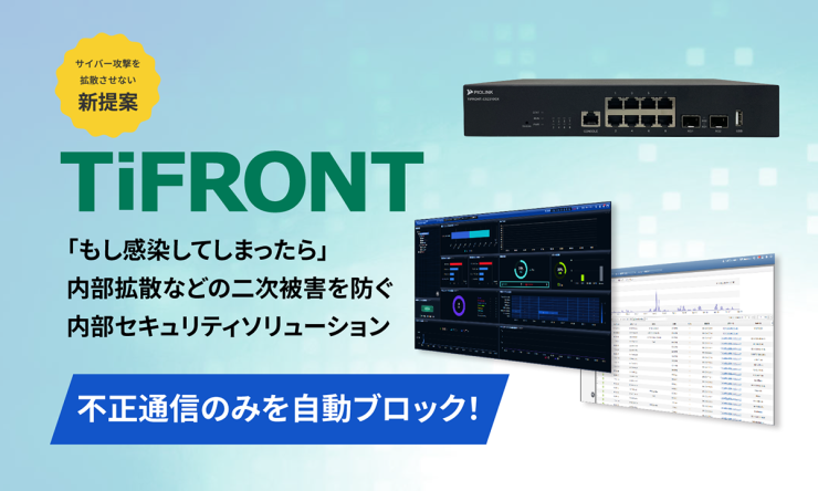 サイバー攻撃を拡散させない新提案『TiFRONT』不正通信のみを自動ブロック「もし感染してしまったら」内部拡散などの二次被害を防ぐ内部セキュリティソリューション サイバー攻撃を拡散させない新提案『TiFRONT』不正通信のみを自動ブロック「もし感染してしまったら」内部拡散などの二次被害を防ぐ内部セキュリティソリューション