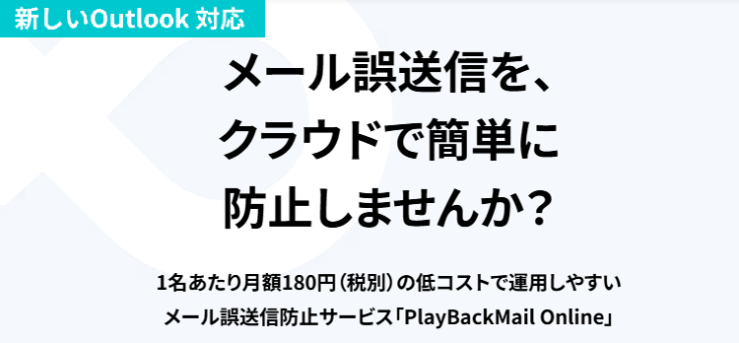 <新しいOutlook対応>メール誤送信を、クラウドで簡単に防止しませんか?1名あたり月額180円(税別)の低コストで運用しやすいメール誤送信防止サービス「PlayBackMail Online」 <新しいOutlook対応>メール誤送信を、クラウドで簡単に防止しませんか?1名あたり月額180円(税別)の低コストで運用しやすいメール誤送信防止サービス「PlayBackMail Online」